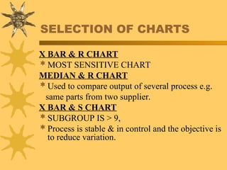 SELECTION OF CHARTS
X BAR & R CHART
MOST SENSITIVE CHART
MEDIAN & R CHART
Used to compare output of several process e.g.
same parts from two supplier.
X BAR & S CHART
SUBGROUP IS > 9,
Process is stable & in control and the objective is
to reduce variation.
 
