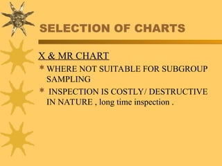 SELECTION OF CHARTS
X & MR CHART
WHERE NOT SUITABLE FOR SUBGROUP
SAMPLING
 INSPECTION IS COSTLY/ DESTRUCTIVE
IN NATURE , long time inspection .
 