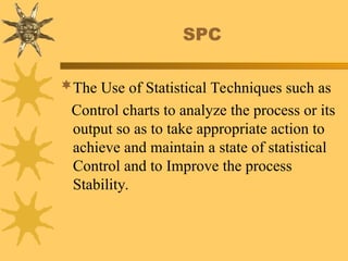 SPC
The Use of Statistical Techniques such as
Control charts to analyze the process or its
output so as to take appropriate action to
achieve and maintain a state of statistical
Control and to Improve the process
Stability.
 