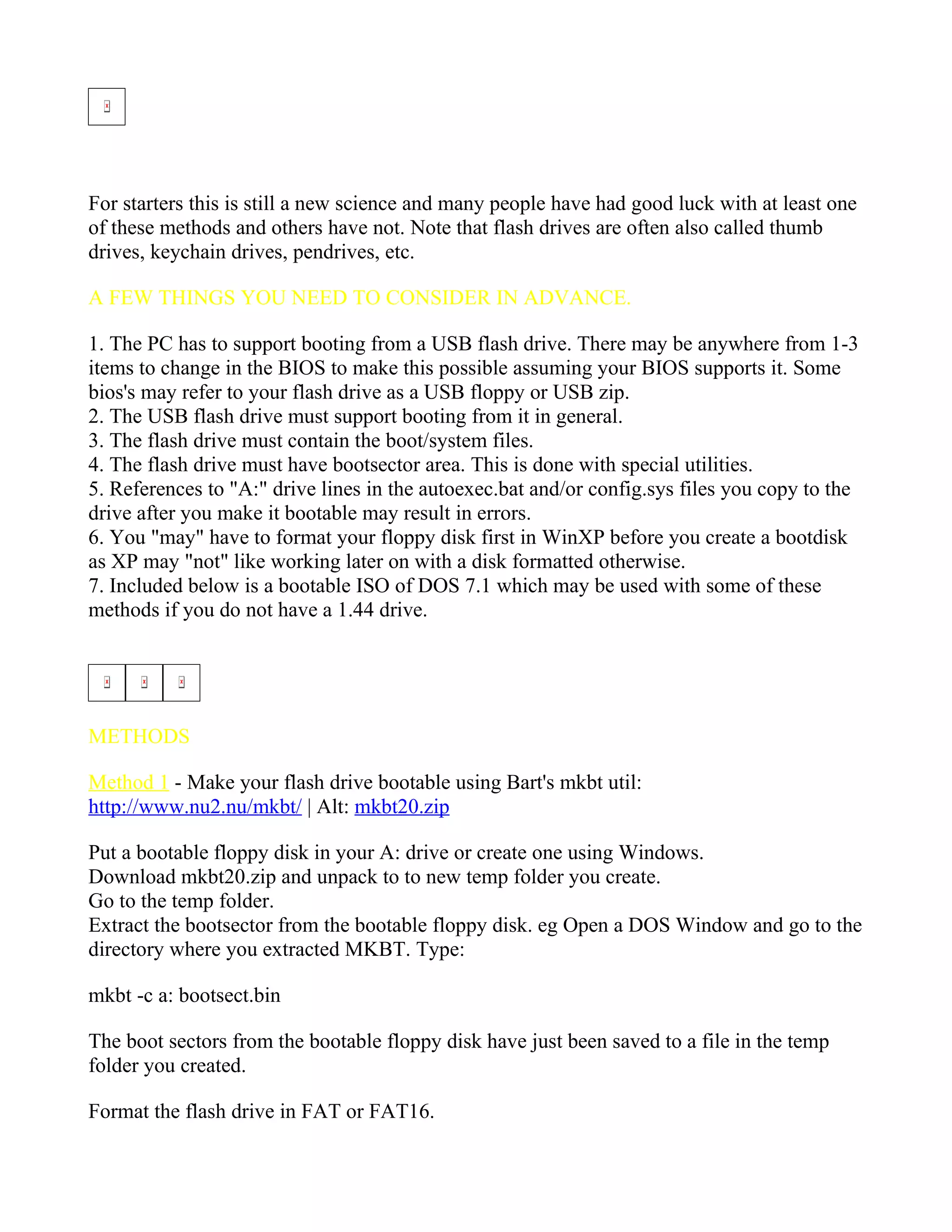 How To Boot From A USB Flash Drive
For starters this is still a new science and many people have had good luck with at least one
of these methods and others have not. Note that flash drives are often also called thumb
drives, keychain drives, pendrives, etc.

A FEW THINGS YOU NEED TO CONSIDER IN ADVANCE.

1. The PC has to support booting from a USB flash drive. There may be anywhere from 1-3
items to change in the BIOS to make this possible assuming your BIOS supports it. Some
bios's may refer to your flash drive as a USB floppy or USB zip.
2. The USB flash drive must support booting from it in general.
3. The flash drive must contain the boot/system files.
4. The flash drive must have bootsector area. This is done with special utilities.
5. References to "A:" drive lines in the autoexec.bat and/or config.sys files you copy to the
drive after you make it bootable may result in errors.
6. You "may" have to format your floppy disk first in WinXP before you create a bootdisk
as XP may "not" like working later on with a disk formatted otherwise.
7. Included below is a bootable ISO of DOS 7.1 which may be used with some of these
methods if you do not have a 1.44 drive.




METHODS

Method 1 - Make your flash drive bootable using Bart's mkbt util:
http://www.nu2.nu/mkbt/ | Alt: mkbt20.zip

Put a bootable floppy disk in your A: drive or create one using Windows.
Download mkbt20.zip and unpack to to new temp folder you create.
Go to the temp folder.
Extract the bootsector from the bootable floppy disk. eg Open a DOS Window and go to the
directory where you extracted MKBT. Type:

mkbt -c a: bootsect.bin

The boot sectors from the bootable floppy disk have just been saved to a file in the temp
folder you created.

Format the flash drive in FAT or FAT16.
 