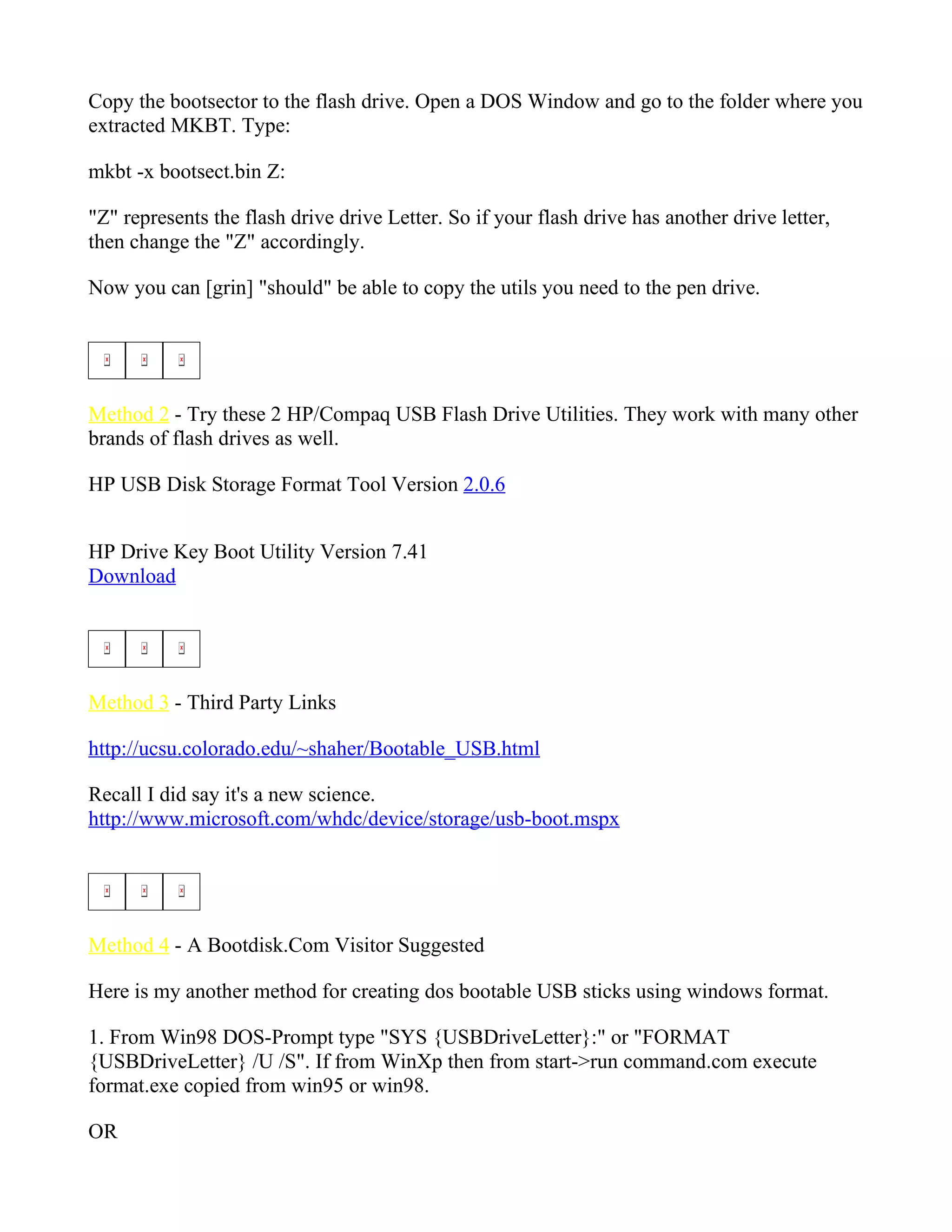 Copy the bootsector to the flash drive. Open a DOS Window and go to the folder where you
extracted MKBT. Type:

mkbt -x bootsect.bin Z:

"Z" represents the flash drive drive Letter. So if your flash drive has another drive letter,
then change the "Z" accordingly.

Now you can [grin] "should" be able to copy the utils you need to the pen drive.




Method 2 - Try these 2 HP/Compaq USB Flash Drive Utilities. They work with many other
brands of flash drives as well.

HP USB Disk Storage Format Tool Version 2.0.6


HP Drive Key Boot Utility Version 7.41
Download




Method 3 - Third Party Links

http://ucsu.colorado.edu/~shaher/Bootable_USB.html

Recall I did say it's a new science.
http://www.microsoft.com/whdc/device/storage/usb-boot.mspx




Method 4 - A Bootdisk.Com Visitor Suggested

Here is my another method for creating dos bootable USB sticks using windows format.

1. From Win98 DOS-Prompt type "SYS {USBDriveLetter}:" or "FORMAT
{USBDriveLetter} /U /S". If from WinXp then from start->run command.com execute
format.exe copied from win95 or win98.

OR
 