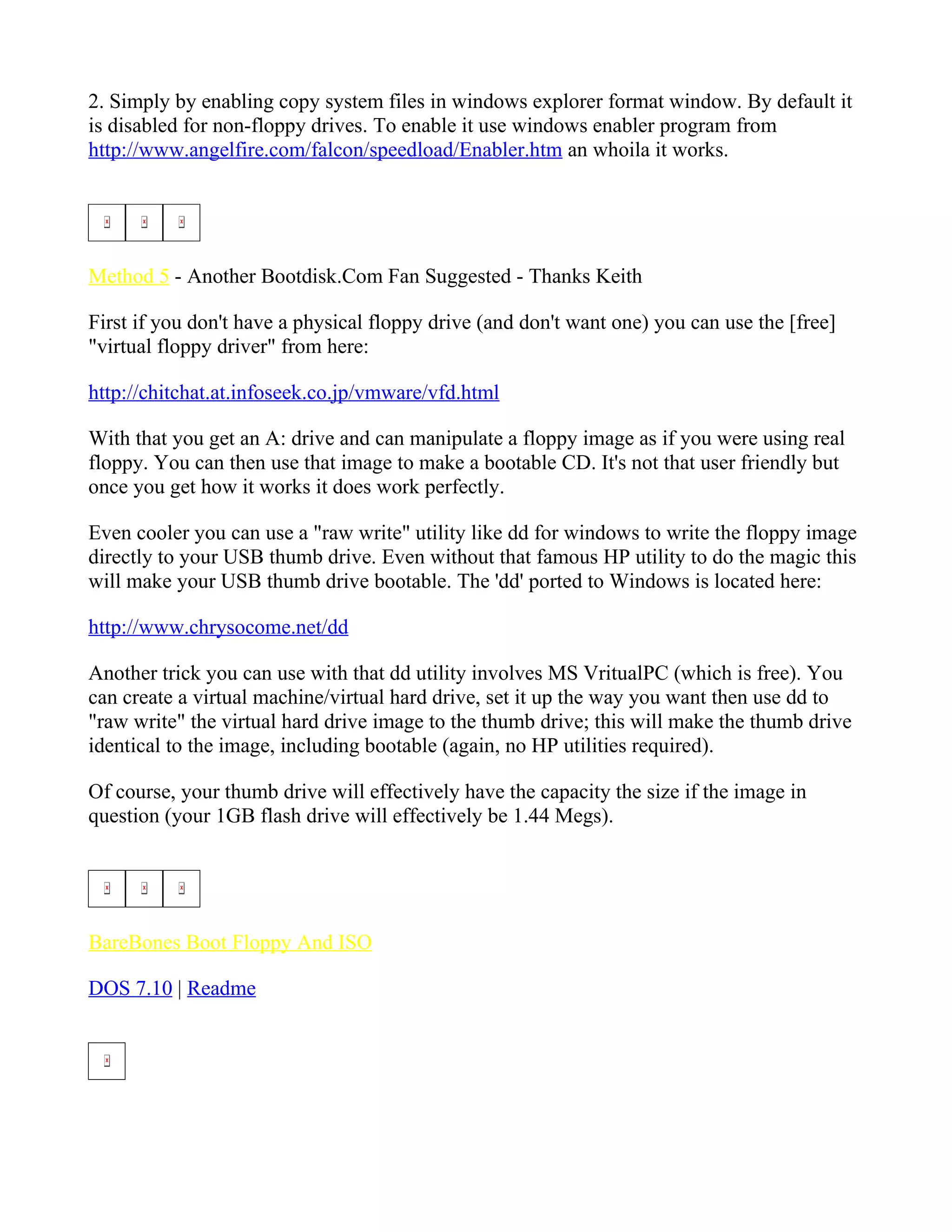 2. Simply by enabling copy system files in windows explorer format window. By default it
is disabled for non-floppy drives. To enable it use windows enabler program from
http://www.angelfire.com/falcon/speedload/Enabler.htm an whoila it works.




Method 5 - Another Bootdisk.Com Fan Suggested - Thanks Keith

First if you don't have a physical floppy drive (and don't want one) you can use the [free]
"virtual floppy driver" from here:

http://chitchat.at.infoseek.co.jp/vmware/vfd.html

With that you get an A: drive and can manipulate a floppy image as if you were using real
floppy. You can then use that image to make a bootable CD. It's not that user friendly but
once you get how it works it does work perfectly.

Even cooler you can use a "raw write" utility like dd for windows to write the floppy image
directly to your USB thumb drive. Even without that famous HP utility to do the magic this
will make your USB thumb drive bootable. The 'dd' ported to Windows is located here:

http://www.chrysocome.net/dd

Another trick you can use with that dd utility involves MS VritualPC (which is free). You
can create a virtual machine/virtual hard drive, set it up the way you want then use dd to
"raw write" the virtual hard drive image to the thumb drive; this will make the thumb drive
identical to the image, including bootable (again, no HP utilities required).

Of course, your thumb drive will effectively have the capacity the size if the image in
question (your 1GB flash drive will effectively be 1.44 Megs).




BareBones Boot Floppy And ISO

DOS 7.10 | Readme
 