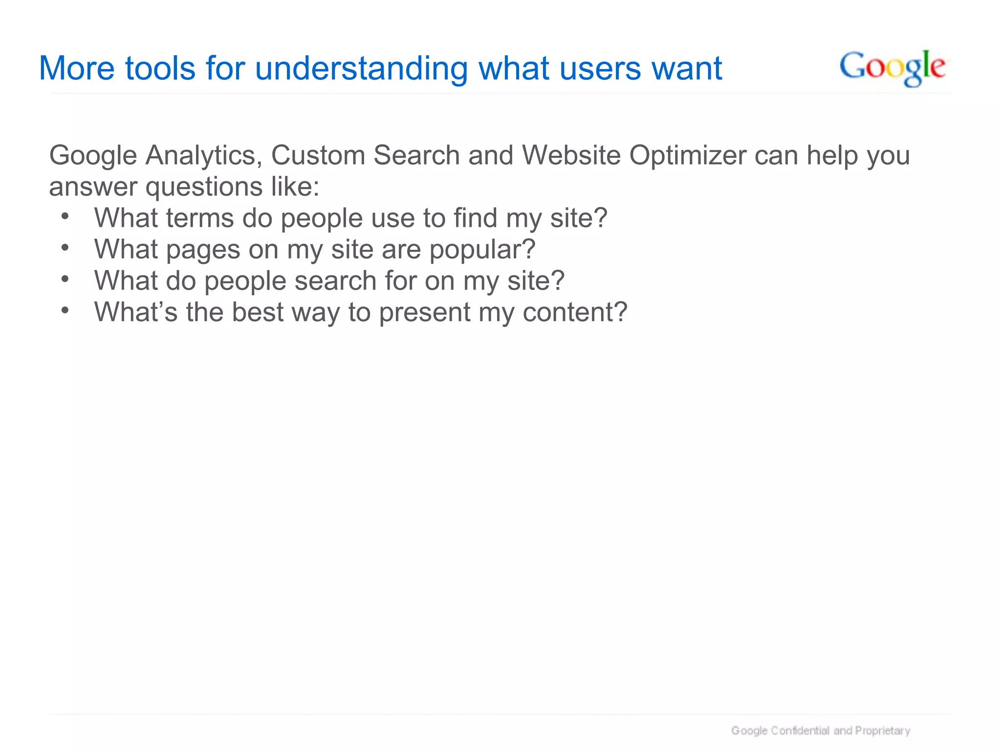 More tools for understanding what users want Google Analytics, Custom Search and Website Optimizer can help you answer questions like: What terms do people use to find my site? What pages on my site are popular? What do people search for on my site? What’s the best way to present my content? 