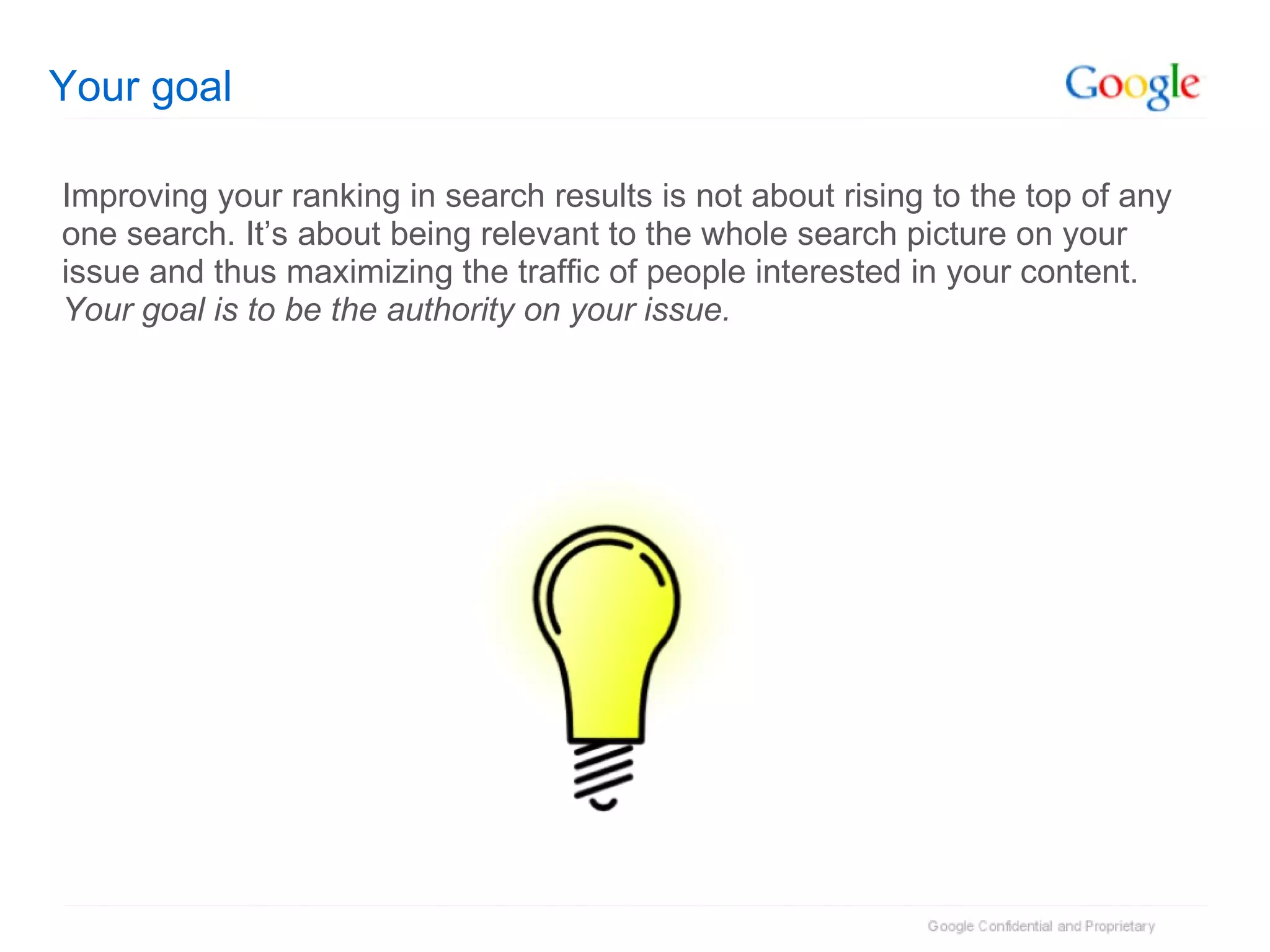 Your goal Improving your ranking in search results is not about rising to the top of any one search. It’s about being relevant to the whole search picture on your issue and thus maximizing the traffic of people interested in your content.  Your goal is to be the authority on your issue. 