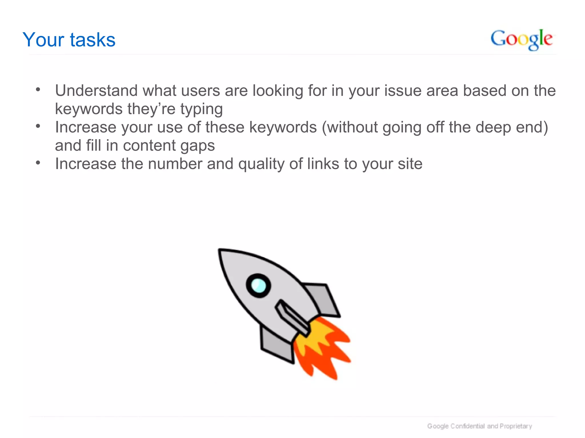Your tasks Understand what users are looking for in your issue area based on the keywords they’re typing Increase your use of these keywords (without going off the deep end) and fill in content gaps Increase the number and quality of links to your site 