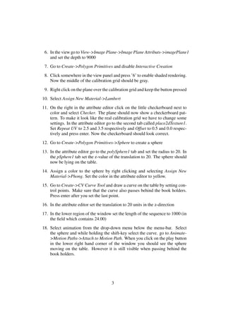 6. In the view go to View->Image Plane->Image Plane Attributs->imagePlane1
    and set the depth to 9000
 7. Go to Create->Polygon Primitives and disable Interactive Creation
 8. Click somewhere in the view panel and press ’6’ to enable shaded rendering.
    Now the middle of the calibration grid should be gray.
 9. Right click on the plane over the calibration grid and keep the button pressed
10. Select Assign New Material->Lambert
11. On the right in the attribute editor click on the little checkerboard next to
    color and select Checker. The plane should now show a checkerboard pat-
    tern. To make it look like the real calibration grid we have to change some
    settings. In the attribute editor go to the second tab called place2dTexture1.
    Set Repeat UV to 2.5 and 3.5 respectively and Offset to 0.5 and 0.0 respec-
    tively and press enter. Now the checkerboard should look correct.
12. Go to Create->Polygon Primitives->Sphere to create a sphere
13. In the attribute editor go to the polySphere1 tab and set the radius to 20. In
    the pSphere1 tab set the z-value of the translation to 20. The sphere should
    now be lying on the table.
14. Assign a color to the sphere by right clicking and selecting Assign New
    Material->Phong. Set the color in the attribute editor to yellow.
15. Go to Create->CV Curve Tool and draw a curve on the table by setting con-
    trol points. Make sure that the curve also passes behind the book holders.
    Press enter after you set the last point.
16. In the attribute editor set the translation to 20 units in the z-direction
17. In the lower region of the window set the length of the sequence to 1000 (in
    the ﬁeld which contains 24.00)
18. Select animation from the drop-down menu below the menu-bar. Select
    the sphere and while holding the shift-key select the curve. go to Animate-
    >Motion Paths->Attach to Motion Path. When you click on the play button
    in the lower right hand corner of the window you should see the sphere
    moving on the table. However it is still visible when passing behind the
    book holders.




                                         3
 