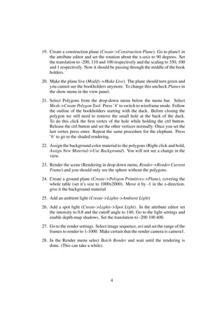 19. Create a construction plane (Create->Construction Plane). Go to plane1 in
    the attribute editor and set the rotation about the x-axis to 90 degrees. Set
    the translation to -200, 110 and 100 respectively and the scaling to 350, 100
    and 1 respectively. Now it should be passing through the middle of the book
    holders.
20. Make the plane live (Modify->Make Live). The plane should turn green and
    you cannot see the bookholders anymore. To change this uncheck Planes in
    the show menu in the view panel.
21. Select Polygons from the drop-down menu below the menu bar. Select
    Mesh->Create Polygon Tool. Press ’4’ to switch to wireframe mode. Follow
    the outline of the bookholders starting with the duck. Before closing the
    polygon we still need to remove the small hole at the back of the duck.
    To do this click the ﬁrst vertex of the hole while holding the ctrl button.
    Release the ctrl button and set the other vertices normally. Once you set the
    last vertex press enter. Repeat the same procedure for the elephant. Press
    ’6’ to go to the shaded rendering.
22. Assign the background color material to the polygons (Right click and hold,
    Assign New Material->Use Background). You will not see a change in the
    view.
23. Render the scene (Rendering in drop down menu, Render->Render Current
    Frame) and you should only see the sphere without the polygons.
24. Create a ground plane (Create->Polygon Primitives->Plane), covering the
    whole table (set it’s size to 1000x2000). Move it by -1 in the z-direction.
    give it the background material
25. Add an ambient light (Create->Lights->Ambient Light)
26. Add a spot light (Create->Lights->Spot Light). In the attribute editor set
    the intensity to 0.8 and the cutoff angle to 140. Go to the light settings and
    enable depth-map shadows. Set the translation to -200 100 400.
27. Go to the render settings. Select image sequence, avi and set the range of the
    frames to render to 1-1000. Make certain that the render camera is camera1.
28. In the Render menu select Batch Render and wait until the rendering is
    done. (This can take a while).




                                       4
 