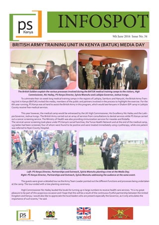 INFOSPOT
9th June 2016 Issue No. 34
BRITISH ARMYTRAINING UNIT IN KENYA (BATUK) MEDIA DAY
	 To culminate their six-week long medical training camps in the regions of Laikipia, Samburu and Nanyuki, the British ArmyTrain-
ing Unit in Kenya (BATUK) invited the media, members of the public and partners involved in the process to highlight the exercise. For the
6th year running, PS Kenya was at hand to assist the BritishArmy in this program, which would see Kenyans in Shalom IDP camp in Laikipia
County receive free medical services.
	 This year however, the medical camp would be witnessed by the UK High Commissioner, His Excellency Nic Hailey and the Laiki-
pia Governor, Joshua Irungu.The British Army carried out an array of services from consultations to dental services while PS Kenya carried
out a cancer screening service.The Ministry of Health was also providing immunization services for measles and Rubella.
The cervical cancer screening took place under PS Kenya’s social franchise, theTunza Health Network and at the end of the medical camp,
153 ladies had been screened, four of whom were found to be positive and were treated immediately using cryotherapy, while one patient
was referred to Nyeri County Hospital.
The British Soldiers explain the various processes involved during the BATUK medical training camps to the visitors, High
Commissioner, Nic Hailey, PS Kenya Director, SylviaWamuhu and Laikipia Governor, Joshua Irungu.
	
	 The guests were given a detailed tour as theArmyTeam Leader pointed out the different functions and processes being undertaken
at the camp.The tour ended with a tree planting ceremony.
	 High Commissioner Nic Hailey lauded the locals for turning up in large numbers to receive health care services. “It is my great
pleasure to be part of this auspicious occasion and I hope that this will be a result of the continuous fruitful partnership between the United
Kingdom and Kenya, I would also like to appreciate the local leaders who are present especially the Governor, as it only articulates the
importance of such events,” he said.
Left: PS Kenya Director, Partnerships and Outreach, SylviaWamuhu planting a tree at the Media Day.
Right: PS Kenya Director, Partnerships and Outreach, SylviaWamuhu addressing the audience at the same event.
 