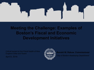Meeting the Challenge: Examples of
Boston’s Fiscal and Economic
Development Initiatives
Ronald W. Rakow, Commissioner
City of Boston Assessing Department
Critical Issues for the Fiscal Health of New
England Cities and Towns
April 8, 2016
 