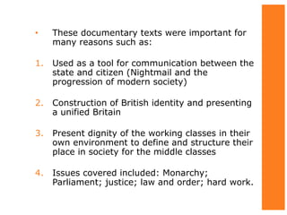 • These documentary texts were important for
many reasons such as:
1. Used as a tool for communication between the
state and citizen (Nightmail and the
progression of modern society)
2. Construction of British identity and presenting
a unified Britain
3. Present dignity of the working classes in their
own environment to define and structure their
place in society for the middle classes
4. Issues covered included: Monarchy;
Parliament; justice; law and order; hard work.
 