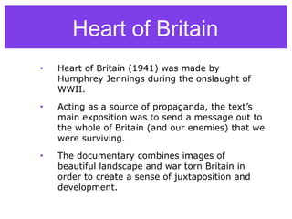 • Heart of Britain (1941) was made by
Humphrey Jennings during the onslaught of
WWII.
• Acting as a source of propaganda, the text’s
main exposition was to send a message out to
the whole of Britain (and our enemies) that we
were surviving.
• The documentary combines images of
beautiful landscape and war torn Britain in
order to create a sense of juxtaposition and
development.
Heart of Britain
 