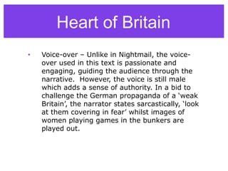 • Voice-over – Unlike in Nightmail, the voice-
over used in this text is passionate and
engaging, guiding the audience through the
narrative. However, the voice is still male
which adds a sense of authority. In a bid to
challenge the German propaganda of a ‘weak
Britain’, the narrator states sarcastically, ‘look
at them covering in fear’ whilst images of
women playing games in the bunkers are
played out.
Heart of Britain
 