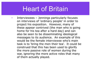 • Interviewees – Jennings particularly focuses
on interviews of ‘ordinary people’ in order to
project his exposition. However, many of
these appear contrived (the man who is going
home for his tea after a hard day) and can
also be seen to be disseminating ideological
messages to its audience. An example of this
would be the female interviewee who’s main
task is to ‘bring the men their tea’. It could be
construed that this has been used to glorify
the more passive role of women during the
war, ignoring the more active roles that many
of them actually played.
Heart of Britain
 
