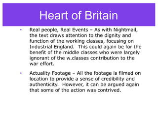 • Real people, Real Events – As with Nightmail,
the text draws attention to the dignity and
function of the working classes, focusing on
Industrial England. This could again be for the
benefit of the middle classes who were largely
ignorant of the w.classes contribution to the
war effort.
• Actuality Footage – All the footage is filmed on
location to provide a sense of credibility and
authenticity. However, it can be argued again
that some of the action was contrived.
Heart of Britain
 