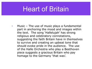 • Music – The use of music plays a fundamental
part in anchoring the mood and images within
the text. The song ‘Hallelujah’ has strong
religious and celebratory connotations,
suggesting the faith Britain have in themselves
to survive and creating an upbeat tone that
should evoke pride in the audience. The use
of the Halle Orchestra who play a Beethoven
piece suggests a gracious Britain who pay
homage to the Germany ‘that was’.
Heart of Britain
 
