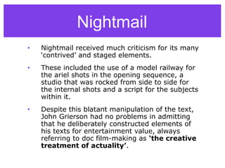 Nightmail
• Nightmail received much criticism for its many
‘contrived’ and staged elements.
• These included the use of a model railway for
the ariel shots in the opening sequence, a
studio that was rocked from side to side for
the internal shots and a script for the subjects
within it.
• Despite this blatant manipulation of the text,
John Grierson had no problems in admitting
that he deliberately constructed elements of
his texts for entertainment value, always
referring to doc film-making as ‘the creative
treatment of actuality’.
 