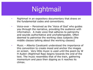 Nightmail
• Nightmail in an expository documentary that draws on
the fundamental codes and conventions.
• Voice-over – Perceived as the ‘Voice of God’ who guides
you through the narrative, providing the audience with
information. A male voice that adheres to patriarchy
and sounds authoritative and unchallengeable. Often
deemed to patronise the working class subjects (the
middle classes talking about the working classes)
• Music – Alberto Cavalcanti understood the importance of
this convention to create mood and anchor the images
on screen. Very little music is used until the poem by W
H Auden (Nightmail Rap) begins towards the end of the
text. The music resembles that of the train, gathering
momentum and pace then dipping as it reaches its
climax.
 