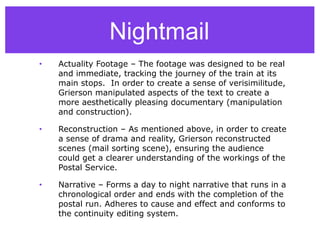 Nightmail
• Actuality Footage – The footage was designed to be real
and immediate, tracking the journey of the train at its
main stops. In order to create a sense of verisimilitude,
Grierson manipulated aspects of the text to create a
more aesthetically pleasing documentary (manipulation
and construction).
• Reconstruction – As mentioned above, in order to create
a sense of drama and reality, Grierson reconstructed
scenes (mail sorting scene), ensuring the audience
could get a clearer understanding of the workings of the
Postal Service.
• Narrative – Forms a day to night narrative that runs in a
chronological order and ends with the completion of the
postal run. Adheres to cause and effect and conforms to
the continuity editing system.
 