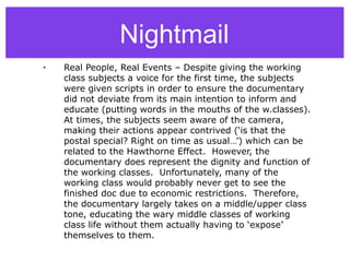 Nightmail
• Real People, Real Events – Despite giving the working
class subjects a voice for the first time, the subjects
were given scripts in order to ensure the documentary
did not deviate from its main intention to inform and
educate (putting words in the mouths of the w.classes).
At times, the subjects seem aware of the camera,
making their actions appear contrived (‘is that the
postal special? Right on time as usual…’) which can be
related to the Hawthorne Effect. However, the
documentary does represent the dignity and function of
the working classes. Unfortunately, many of the
working class would probably never get to see the
finished doc due to economic restrictions. Therefore,
the documentary largely takes on a middle/upper class
tone, educating the wary middle classes of working
class life without them actually having to ‘expose’
themselves to them.
 