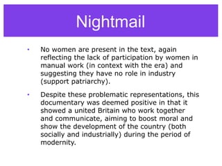 Nightmail
• No women are present in the text, again
reflecting the lack of participation by women in
manual work (in context with the era) and
suggesting they have no role in industry
(support patriarchy).
• Despite these problematic representations, this
documentary was deemed positive in that it
showed a united Britain who work together
and communicate, aiming to boost moral and
show the development of the country (both
socially and industrially) during the period of
modernity.
 