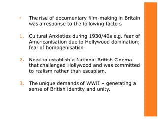 • The rise of documentary film-making in Britain
was a response to the following factors
1. Cultural Anxieties during 1930/40s e.g. fear of
Americanisation due to Hollywood domination;
fear of homogenisation
2. Need to establish a National British Cinema
that challenged Hollywood and was committed
to realism rather than escapism.
3. The unique demands of WWII – generating a
sense of British identity and unity.
 