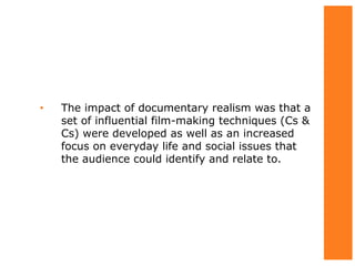 • The impact of documentary realism was that a
set of influential film-making techniques (Cs &
Cs) were developed as well as an increased
focus on everyday life and social issues that
the audience could identify and relate to.
 