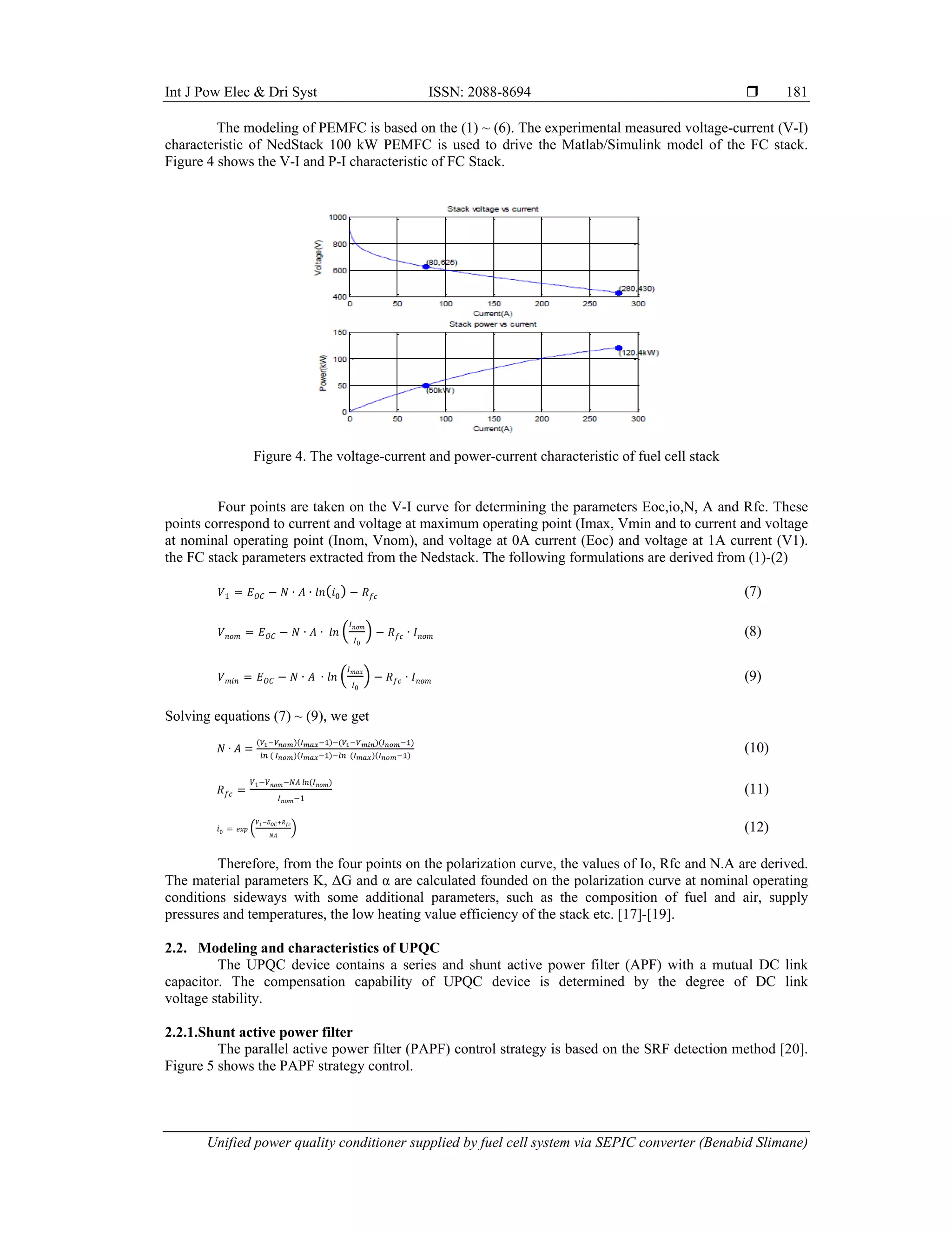 Int J Pow Elec & Dri Syst ISSN: 2088-8694 
Unified power quality conditioner supplied by fuel cell system via SEPIC converter (Benabid Slimane)
181
The modeling of PEMFC is based on the (1) ~ (6). The experimental measured voltage-current (V-I)
characteristic of NedStack 100 kW PEMFC is used to drive the Matlab/Simulink model of the FC stack.
Figure 4 shows the V-I and P-I characteristic of FC Stack.
Figure 4. The voltage-current and power-current characteristic of fuel cell stack
Four points are taken on the V-I curve for determining the parameters Eoc,io,N, A and Rfc. These
points correspond to current and voltage at maximum operating point (Imax, Vmin and to current and voltage
at nominal operating point (Inom, Vnom), and voltage at 0A current (Eoc) and voltage at 1A current (V1).
the FC stack parameters extracted from the Nedstack. The following formulations are derived from (1)-(2)
𝑉1 𝐸𝑂𝐶 𝑁 ∙ 𝐴 ∙ 𝑙𝑛 𝑖0 𝑅𝑓𝑐 (7)
𝑉𝑛𝑜𝑚 𝐸𝑂𝐶 𝑁 ∙ 𝐴 ∙ 𝑙𝑛
𝐼𝑛𝑜𝑚
𝐼0
𝑅𝑓𝑐 ∙ 𝐼𝑛𝑜𝑚 (8)
𝑉𝑚𝑖𝑛 𝐸𝑂𝐶 𝑁 ∙ 𝐴 ∙ 𝑙𝑛
𝐼𝑚𝑎𝑥
𝐼0
𝑅𝑓𝑐 ∙ 𝐼𝑛𝑜𝑚 (9)
Solving equations (7) ~ (9), we get
𝑁 ∙ 𝐴 (10)
𝑅𝑓𝑐
𝑉1 𝑉𝑛𝑜𝑚 𝑁𝐴 𝑙𝑛 𝐼𝑛𝑜𝑚
𝐼𝑛𝑜𝑚 1
(11)
𝑖0 𝑒𝑥𝑝
𝑉1 𝐸𝑂𝐶 𝑅𝑓𝑐
𝑁𝐴
(12)
Therefore, from the four points on the polarization curve, the values of Io, Rfc and N.A are derived.
The material parameters K, ΔG and α are calculated founded on the polarization curve at nominal operating
conditions sideways with some additional parameters, such as the composition of fuel and air, supply
pressures and temperatures, the low heating value efficiency of the stack etc. [17]-[19].
2.2. Modeling and characteristics of UPQC
The UPQC device contains a series and shunt active power filter (APF) with a mutual DC link
capacitor. The compensation capability of UPQC device is determined by the degree of DC link
voltage stability.
2.2.1.Shunt active power filter
The parallel active power filter (PAPF) control strategy is based on the SRF detection method [20].
Figure 5 shows the PAPF strategy control.
 