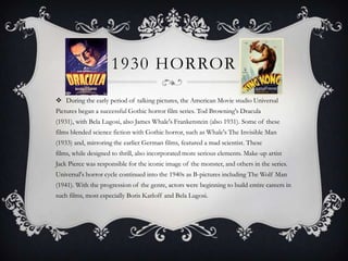 1930 HORROR
 During the early period of talking pictures, the American Movie studio Universal
Pictures began a successful Gothic horror film series. Tod Browning's Dracula
(1931), with Bela Lugosi, also James Whale's Frankenstein (also 1931). Some of these
films blended science fiction with Gothic horror, such as Whale's The Invisible Man
(1933) and, mirroring the earlier German films, featured a mad scientist. These
films, while designed to thrill, also incorporated more serious elements. Make-up artist
Jack Pierce was responsible for the iconic image of the monster, and others in the series.
Universal's horror cycle continued into the 1940s as B-pictures including The Wolf Man
(1941). With the progression of the genre, actors were beginning to build entire careers in
such films, most especially Boris Karloff and Bela Lugosi.
 