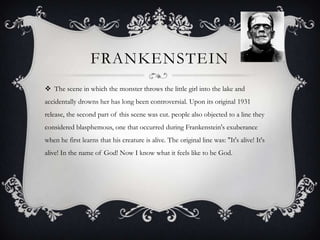 FRANKENSTEIN
 The scene in which the monster throws the little girl into the lake and
accidentally drowns her has long been controversial. Upon its original 1931
release, the second part of this scene was cut. people also objected to a line they
considered blasphemous, one that occurred during Frankenstein's exuberance
when he first learns that his creature is alive. The original line was: "It's alive! It's
alive! In the name of God! Now I know what it feels like to be God.
 