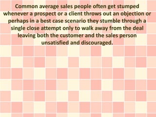 Common average sales people often get stumped
whenever a prospect or a client throws out an objection or
 perhaps in a best case scenario they stumble through a
  single close attempt only to walk away from the deal
     leaving both the customer and the sales person
               unsatisfied and discouraged.
 