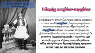 Η διαμάχη αυτοχθόνων-ετεροχθόνων
Στη διάρκεια της Εθνοσυνέλευσης εκφράστηκε με ένταση η
αντίθεση μεταξύ αυτοχθόνων (Ελλήνων γεννημένων σε
περιοχές που εντάχθηκαν στο ελληνικό κράτος) και
ετεροχθόνων (Ελλήνων γεννημένων σε περιοχές που
βρίσκονταν έξω από τα σύνορα του ελληνικού κράτους). Οι
αυτόχθονες διαμαρτύρονταν επειδή οι ετερόχθονες είχαν
καταλάβει, χάρη στη μόρφωση που συνήθως διέθεταν,
πολλές από τις θέσεις της δημόσιας διοίκησης, πράγμα που
κατά τη γνώμη των πρώτων δεν ήταν δίκαιο.
Φίλιππος Μαργαρίτης, 1851 - 53,
Φουστανελοφόρος.
 