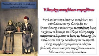 Μετά από έντονες πιέσεις των αυτοχθόνων, που
αποτελούσαν και την πλειοψηφία της
Εθνοσυνέλευσης, αποφασίστηκε οι ετερόχθονες, δίχως
να χάσουν το δικαίωμα του Έλληνα πολίτη, να μην
επιτρέπεται να διοριστούν σε θέσεις της διοίκησης (δεν
αποκλείονταν από την εκπαίδευση και τον στρατό).
Επίσης, ετερόχθονες μπορούσαν να εκλεγούν
βουλευτές μόνο σε οικισμούς ετεροχθόνων, εάν αυτοί
διέθεταν ορισμένο αριθμό κατοίκων.
Η διαμάχη αυτοχθόνων-ετεροχθόνων
Φίλιππος Μαργαρίτης, 1851 - 53, ανδρόγυνο με
παραδοσιακές ενδυμασίες.
 