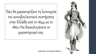 Πώς θα χαρακτηρίζατε τη λειτουργία
του κοινοβουλευτικού συστήματος
στην Ελλάδα από το 1844 ως το
1862; Να δικαιολογήσετε το
χαρακτηρισμό σας.
Ακόλουθος του βασιλιά Όθωνα.
 