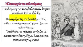 Η καθιέρωση των κοινοβουλευτικών θεσμών
αποτέλεσε, θετική εξέλιξη.
Οι υπερεξουσίες του βασιλιά, ωστόσο,
νόθευαν τον δημοκρατικό χαρακτήρα του
πολιτεύματος.
Παράλληλα, τα κόμματα συνέχιζαν να
αναπτύσσουν δράση, δίχως, όμως, να είναι
επίσημα αναγνωρισμένα.
Η λειτουργία του πολιτεύματος
 