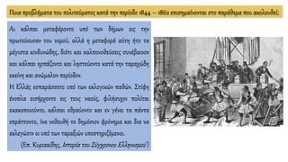 Αι κάλπαι μεταφέροντο υπό των δήμων εις την
πρωτεύουσαν του νομού, αλλά η μεταφορά αύτη ήτο τα
μέγιστα κινδυνώδης, διότι και καλπονοθεύσεις συνέβαινον
και κάλπαι ηρπάζοντο και ληστεύοντο κατά την ταραχώδη
εκείνη και ανώμαλον περίοδον.
Η Ελλάς εσπαράσσετο υπό των εκλογικών παθών. Στίφη
ένοπλα εισήρχοντο εις τους ναούς, φιλήσυχοι πολίται
εκακοποιούντο, κάλπαι εθραύοντο και εν γένει τα πάντα
επράττοντο, ίνα νοθευθή το δημόσιον φρόνημα και δια να
εκλεγώσιν οι υπό των ταραξιών υποστηριζόμενοι.
(Επ. Κυριακίδης, Ιστορία του Σύγχρονου Ελληνισμού )
Ποια προβλήματα του πολιτεύματος κατά την περίοδο 1844 – 1862 επισημαίνονται στο παράθεμα που ακολουθεί;
 