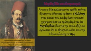Αν και η ιδέα κυκλοφορούσε σχεδόν από την
ίδρυση του ελληνικού κράτους, ο Κωλέττης
ήταν εκείνος που αναφερόμενος σε αυτή
χρησιμοποίησε για πρώτη φορά τον όρο
Μεγάλη Ιδέα (ιδέα για την οποία αξίζει να
αγωνιστεί όλο το έθνος) σε ομιλία του στην
Εθνοσυνέλευση το 1844.
Προσωπογραφία του Ιωάννη Κωλέττη, του πρώτου
εκλεγμένου πρωθυπουργού του ελεύθερου ελληνικού κράτους,
Αθήνα, Εθνικό Ιστορικό Μουσείο.
Μεγάλη Ιδέα και αλυτρωτισμός
 