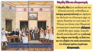 Η Μεγάλη Ιδέα έγινε αποδεκτή από την
ελληνική κοινωνία, υιοθετήθηκε ως
επίσημη κρατική πολιτική και σφράγισε
την ιδεολογία του ελληνισμού μέχρι τις
πρώτες δεκαετίες του 20ού αιώνα. Οι
Έλληνες που ζούσαν στην Οθωμανική
αυτοκρατορία ονομάστηκαν αλύτρωτοι
(επειδή δεν είχαν, ακόμη, λυτρωθεί,
δηλαδή απελευθερωθεί) και η πολιτική
που στόχευε στην ένταξη, τη δική τους
και των εδαφών στα οποία κατοικούσαν,
στο ελληνικό κράτος ονομάστηκε
αλυτρωτισμός.
Μεγάλη Ιδέα και αλυτρωτισμός
«Ο Όθων προπέμπει τους υπασπιστάς του, αποχωρούντας προς απελευθέρωσιν
των υποδούλων Ελλήνων – 1854», Αθήνα, Εθνικό Ιστορικό Μουσείο.
 