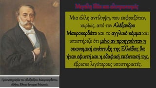 Μια άλλη αντίληψη, που εκφραζόταν,
κυρίως, από τον Αλέξανδρο
Μαυροκορδάτο και το αγγλικό κόμμακαι
υποστήριζε ότι μόνο αν προηγούνταν η
οικονομική ανάπτυξη της Ελλάδας θα
ήταν εφικτή και η εδαφική επέκτασή της,
έβρισκε λιγότερους υποστηρικτές.
Προσωπογραφία του Αλέξανδρου Μαυροκορδάτου,
Αθήνα, Εθνικό Ιστορικό Μουσείο.
Μεγάλη Ιδέα και αλυτρωτισμός
 