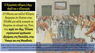 Ο Κριμαϊκός πόλεμος (1854-
1856) και ο ελληνισμός
Ο Όθωνας και πολλοί Έλληνες
θεώρησαν ότι δινόταν στην
Ελλάδα μια καλή ευκαιρία να
διευρύνει τα σύνορά της. Έτσι,
στις αρχές του 1854, Έλληνες
στρατιωτικοί οργάνωσαν
εξεγέρσεις στη Θεσσαλία, στην
Ήπειρο και στη Μακεδονία.
Κατά τις αρχές του 1854 ο πολεμικός ενθουσιασμός είχε συνεπάρει το βασιλικό ζεύγος και πολλούς από τους συμβούλους του θρόνου. Η είδηση ότι ο Όθων σκόπευε να
περάσει τα ελληνοτουρκικά σύνορα με στρατό και να τεθεί επικεφαλής των επαναστατών της Θεσσαλίας είχε διαδοθεί ευρύτατα. Επάνω: ο Όθων και η Αμαλία, σε
φανταστική απεικόνιση, ζητούν από τους στρατηγούς τους να ανταποκριθούν στις προσδοκίες του έθνους, Αθήνα, Εθνικό Ιστορικό Μουσείο.
 