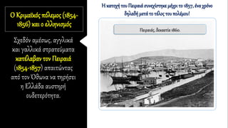 Ο Κριμαϊκός πόλεμος (1854-
1856) και ο ελληνισμός
Σχεδόν αμέσως, αγγλικά
και γαλλικά στρατεύματα
κατέλαβαν τον Πειραιά
(1854-1857) απαιτώντας
από τον Όθωνα να τηρήσει
η Ελλάδα αυστηρή
ουδετερότητα.
Πειραιάς, δεκαετία 1860.
Η κατοχή του Πειραιά συνεχίστηκε μέχρι το 1857, ένα χρόνο
δηλαδή μετά το τέλος του πολέμου!
 