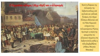 Κατά τη διάρκεια της
πολιορκίας της
Σεβαστουπόλεως από
αγγλικές και γαλλικές
δυνάμεις, ένα τάγμα
Ελλήνων εθελοντών υπό
τον Πάνο Κορωναίο
ενίσχυσε τους
πολιορκούμενους Ρώσους.
Αριστερά: η σκηνή της
ορκωμοσίας του
ελληνικού τάγματος στη
Σεβαστούπολη καθώς η
πόλη βομβαρδίζεται
(Αθήνα, Μουσείο
Μπενάκη)
Ο Κριμαϊκός πόλεμος (1854-1856) και ο ελληνισμός
 