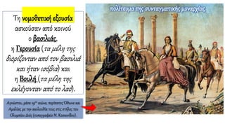 Τη νομοθετική εξουσία
ασκούσαν από κοινού
ο βασιλιάς,
η Γερουσία (τα μέλη της
διορίζονταν από τον βασιλιά
και ήταν ισόβια) και
η Βουλή (τα μέλη της
εκλέγονταν από το λαό).
πολίτευμα της συνταγματικής μοναρχίας
Αγνώστου, μέσα 19ου αιώνα, περίπατος Όθωνα και
Αμαλίας με την ακολουθία τους στις στήλες του
Ολυμπίου Διός (τυπογραφείο Ν. Κοσκινίδου).
 