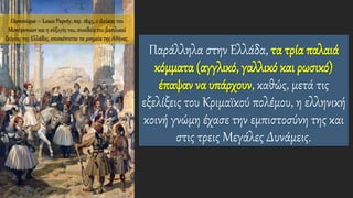 Παράλληλα στην Ελλάδα, τα τρία παλαιά
κόμματα (αγγλικό, γαλλικό και ρωσικό)
έπαψαν να υπάρχουν, καθώς, μετά τις
εξελίξεις του Κριμαϊκού πολέμου, η ελληνική
κοινή γνώμη έχασε την εμπιστοσύνη της και
στις τρεις Μεγάλες Δυνάμεις.
Dominique – Louis Papety, περ. 1845, ο Δούκας του
Montpensier και η σύζυγός του, συνοδεία του βασιλικού
ζεύγους της Ελλάδος, επισκέπτεται τα μνημεία της Αθήνας.
 