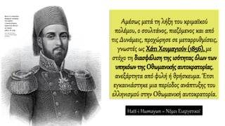 Αμέσως μετά τη λήξη του κριμαϊκού
πολέμου, ο σουλτάνος, πιεζόμενος και από
τις Δυνάμεις, προχώρησε σε μεταρρυθμίσεις,
γνωστές ως Χάτι Χουμαγιούν (1856), με
στόχο τη διασφάλιση της ισότητας όλων των
υπηκόων της Οθωμανικής αυτοκρατορίας,
ανεξάρτητα από φυλή ή θρήσκευμα. Έτσι
εγκαινιάστηκε μια περίοδος ανάπτυξης του
ελληνισμού στην Οθωμανική αυτοκρατορία.
Hatt-i Humayun = Νόμοι Ευεργετικοί
 