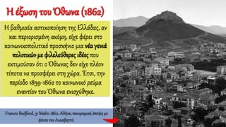 Η έξωση του Όθωνα (1862)
Η βαθμιαία αστικοποίηση της Ελλάδας, αν
και περιορισμένη ακόμη, είχε φέρει στο
κοινωνικοπολιτικό προσκήνιο μια νέα γενιά
πολιτικών με φιλελεύθερες ιδέες που
εκτιμούσαν ότι ο Όθωνας δεν είχε πλέον
τίποτα να προσφέρει στη χώρα. Έτσι, την
περίοδο 1859-1862 το κοινωνικό ρεύμα
εναντίον του Όθωνα ενισχύθηκε.
Francis Bedford, 31 Μαΐου 1862, Αθήνα, πανοραμική άποψη με
φόντο τον Λυκαβηττό.
 