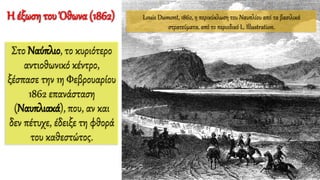 Louis Dumont, 1862, η περικύκλωση του Ναυπλίου από τα βασιλικά
στρατεύματα, από το περιοδικό L. Illustration.
Η έξωση του Όθωνα (1862)
Στο Ναύπλιο, το κυριότερο
αντιοθωνικό κέντρο,
ξέσπασε την 1η Φεβρουαρίου
1862 επανάσταση
(Ναυπλιακά), που, αν και
δεν πέτυχε, έδειξε τη φθορά
του καθεστώτος.
 