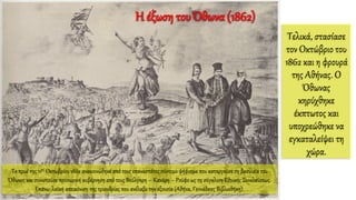 Τελικά, στασίασε
τον Οκτώβριο του
1862 και η φρουρά
της Αθήνας. Ο
Όθωνας
κηρύχθηκε
έκπτωτος και
υποχρεώθηκε να
εγκαταλείψει τη
χώρα.
Το πρωί της 11ης Οκτωβρίου 1862 ανακοινώθηκε από τους επαναστάτες σύντομο ψήφισμα που καταργούσε τη βασιλεία του
Όθωνος και συνιστούσε προσωρινή κυβέρνηση από τους Βούλγαρη – Κανάρη – Ρούφο ως τη σύγκλιση Εθνικής Συνελεύσεως.
Επάνω: λαϊκή απεικόνιση της τριανδρίας που ανέλαβε την εξουσία (Αθήνα, Γεννάδειος Βιβλιοθήκη).
Η έξωση του Όθωνα (1862)
 
