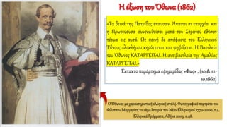 «Τα δεινά της Πατρίδος έπαυσαν. Άπασαι αι επαρχίαι και
η Πρωτεύουσα συνενωθείσαι μετά του Στρατού έθεσαν
τέρμα εις αυτά. Ως κοινή δε απόφασις του Ελληνικού
Έθνους ολοκλήρου κηρύττεται και ψηφίζεται. Η Βασιλεία
του Όθωνος ΚΑΤΑΡΓΕΙΤΑΙ. Η αντιβασιλεία της Αμαλίας
ΚΑΤΑΡΓΕΙΤΑΙ.»
Έκτακτο παράρτημα εφημερίδας «Φως» , (10 & 12-
10.1862}
Ο Όθωνας με χαρακτηριστική ελληνική στολή. Φωτογραφικό πορτρέτο του
Φίλιππου Μαργαρίτη το 1850.Ιστορία του Νέου Ελληνισμού 1770-2000, τ.4,
Ελληνικά Γράμματα, Αθήνα 2003, σ.48.
Η έξωση του Όθωνα (1862)
 