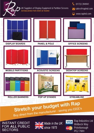 INSTANT CREDIT
FOR ALL PUBLIC
SECTORS
Stretch your budget with Rap
Buy direct from the manufacturer - saving you ££££’s
Rap Industries Ltd
Welbeck Way
Peterborough
PE2 7WH
UK Suppliers of Display Equipment & Partition Screens
ESTABLISHED FOR OVER 38 YEARS!
01733 394941
sales@rapind.com
www.rapind.com
Made in the UK
since 1975
ROLLER BANNERS POP UP STANDS STREAMLINE
MOBILE PARTITIONS ACOUSTIC SCREENS DESKTOP SCREENS
DISPLAY BOARDS PANEL & POLE OFFICE SCREENS
 