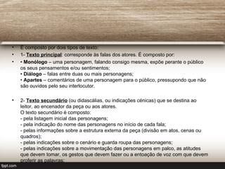 •   É composto por dois tipos de texto:
•   1- Texto principal: corresponde às falas dos atores. É composto por:
•   • Monólogo – uma personagem, falando consigo mesma, expõe perante o público
    os seus pensamentos e/ou sentimentos;
    • Diálogo – falas entre duas ou mais personagens;
    • Apartes – comentários de uma personagem para o público, pressupondo que não
    são ouvidos pelo seu interlocutor.

•   2- Texto secundário (ou didascálias, ou indicações cénicas) que se destina ao
    leitor, ao encenador da peça ou aos atores.
    O texto secundário é composto:
    - pela listagem inicial das personagens;
    - pela indicação do nome das personagens no início de cada fala;
    - pelas informações sobre a estrutura externa da peça (divisão em atos, cenas ou
    quadros);
    - pelas indicações sobre o cenário e guarda roupa das personagens;
    - pelas indicações sobre a movimentação das personagens em palco, as atitudes
    que devem tomar, os gestos que devem fazer ou a entoação de voz com que devem
    proferir as palavras;
 